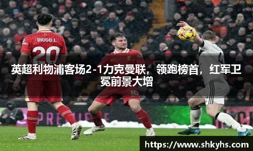 英超利物浦客场2-1力克曼联，领跑榜首，红军卫冕前景大增
